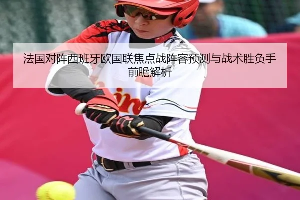 法国对阵西班牙欧国联焦点战阵容预测与战术胜负手前瞻解析