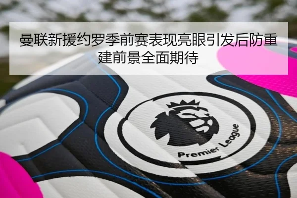 曼联新援约罗季前赛表现亮眼引发后防重建前景全面期待