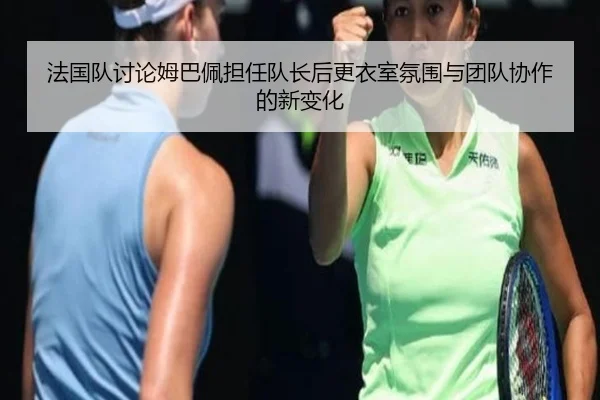 法国队讨论姆巴佩担任队长后更衣室氛围与团队协作的新变化