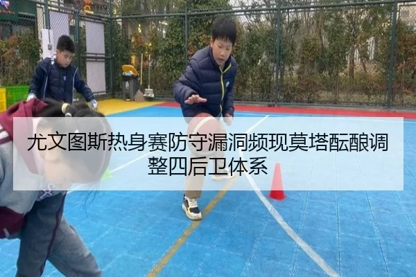 尤文图斯热身赛防守漏洞频现莫塔酝酿调整四后卫体系